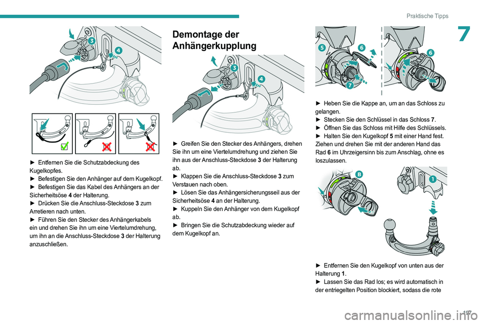 PEUGEOT 308 2024 Betriebsanleitungen (in German) 197
Praktische Tipps
7
► Entfernen Sie die Schutzabdeckung des
Kugelkopfes.
►
Befestigen Sie den
Anhänger auf dem Kugelkopf.
►
Befestigen Sie das Kabel des
Anhängers an der
Sicherh PEUGEOT 308 2024 Betriebsanleitungen (in German) 197
Praktische Tipps
7
► Entfernen Sie die Schutzabdeckung des
Kugelkopfes.
►
Befestigen Sie den
Anhänger auf dem Kugelkopf.
►
Befestigen Sie das Kabel des
Anhängers an der
Sicherh