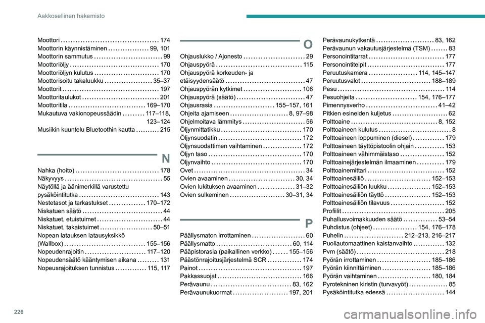 PEUGEOT 308 2022 Omistajan Käsikirja (in Finnish) 226
Aakkosellinen hakemisto
Moottori 174
Moottorin käynnistäminen
99, 101
Moottorin sammutus
99
Moottoriöljy
170
Moottoriöljyn kulutus
170
Moottorisoitu takaluukku
35 PEUGEOT 308 2022 Omistajan Käsikirja (in Finnish) 226
Aakkosellinen hakemisto
Moottori 174
Moottorin käynnistäminen
99, 101
Moottorin sammutus
99
Moottoriöljy
170
Moottoriöljyn kulutus
170
Moottorisoitu takaluukku
35