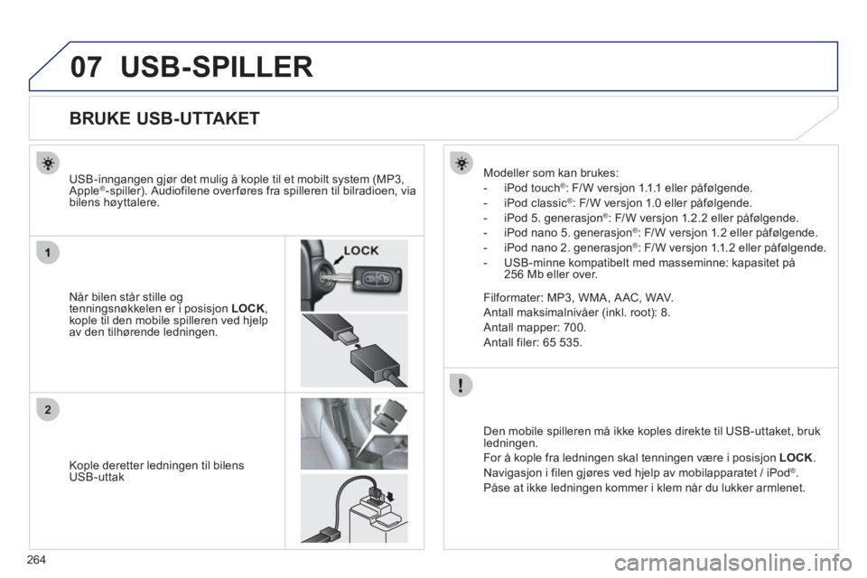 PEUGEOT 4008 2012 Instruksjoner for bruk (in Norwegian) 264
07
2
USB-SPILLER
BRUKE USB-UTTAKET
Når bilen står stille og
tenningsnøkkelen er i posisjon LOCK ,kople til den mobile spilleren ved hjelp
av den tilhørende ledningen.
USB-inn
gang PEUGEOT 4008 2012 Instruksjoner for bruk (in Norwegian) 264
07
2
USB-SPILLER
BRUKE USB-UTTAKET
Når bilen står stille og
tenningsnøkkelen er i posisjon LOCK ,kople til den mobile spilleren ved hjelp
av den tilhørende ledningen.
USB-inn
gang