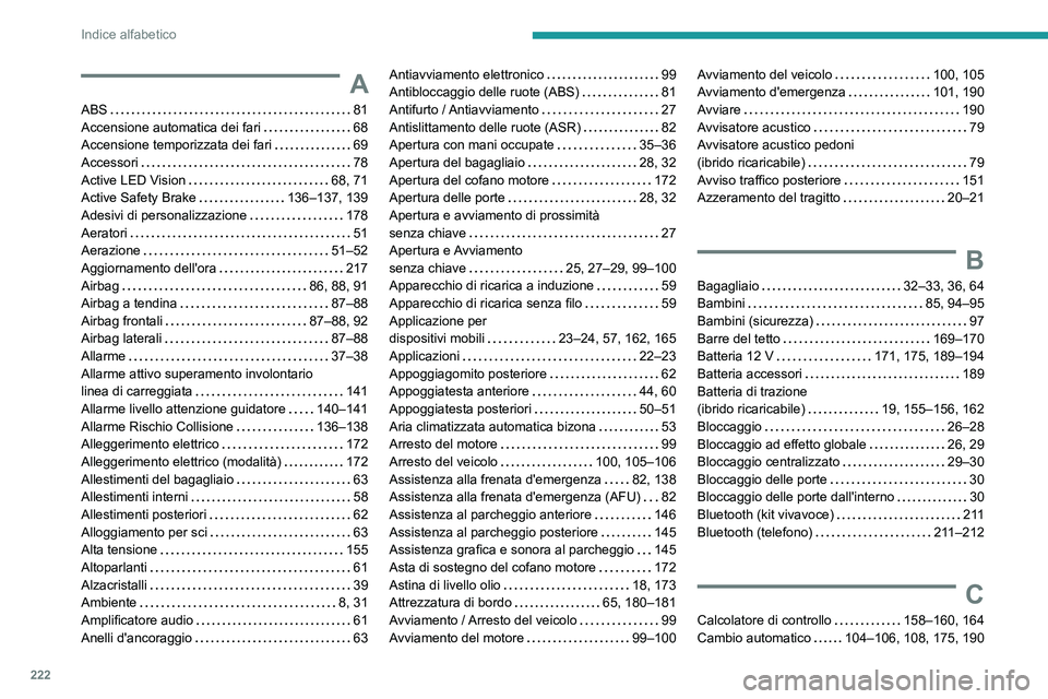 PEUGEOT 408 2023 Manuale duso (in Italian) 222
Indice alfabetico
A
ABS 81
Accensione automatica dei fari
68
Accensione temporizzata dei fari
69
Accessori
78
Active LED Vision
68, 71
Active Safety Brake
136–137, 139 PEUGEOT 408 2023 Manuale duso (in Italian) 222
Indice alfabetico
A
ABS 81
Accensione automatica dei fari
68
Accensione temporizzata dei fari
69
Accessori
78
Active LED Vision
68, 71
Active Safety Brake
136–137, 139