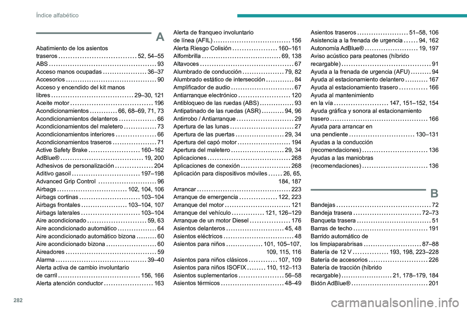 PEUGEOT 5008 2021 Manual del propietario (in Spanish) 282
Índice alfabético
A
Abatimiento de los asientos
traseros
52, 54–55
ABS
93
Acceso manos ocupadas
36–37
Accesorios
90
Acceso y encendido del kit manos
libres
29–3 PEUGEOT 5008 2021 Manual del propietario (in Spanish) 282
Índice alfabético
A
Abatimiento de los asientos
traseros
52, 54–55
ABS
93
Acceso manos ocupadas
36–37
Accesorios
90
Acceso y encendido del kit manos
libres
29–3