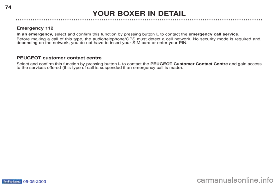 PEUGEOT BOXER 2003 Manual PDF 05-05-2003
YOUR BOXER IN DETAIL
74
Emergency 112
In an emergency, select and confirm this function by pressing button Lto contact the emergency call service .
Before making a call of this type, the PEUGEOT BOXER 2003 Manual PDF 05-05-2003
YOUR BOXER IN DETAIL
74
Emergency 112
In an emergency, select and confirm this function by pressing button Lto contact the emergency call service .
Before making a call of this type, the