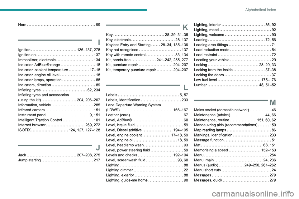 PEUGEOT EXPERT 2022 Owners Manual 291
Alphabetical index
Horn 99
I
Ignition 136–137, 278
Ignition on
137
Immobiliser, electronic
134
Indicator, AdBlue® range
18
Indicator, coolant temperature
17–18
Indic PEUGEOT EXPERT 2022 Owners Manual 291
Alphabetical index
Horn 99
I
Ignition 136–137, 278
Ignition on
137
Immobiliser, electronic
134
Indicator, AdBlue® range
18
Indicator, coolant temperature
17–18
Indic