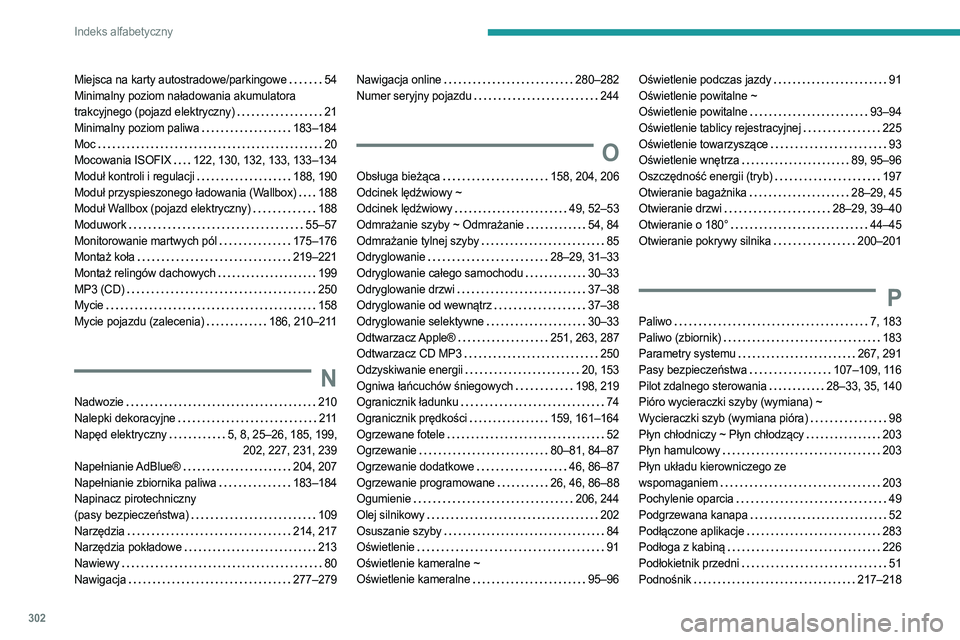 PEUGEOT EXPERT 2022 Instrukcja obsługi (in Polish) 302
Indeks alfabetyczny
Miejsca na karty autostradowe/parkingowe 54
Minimalny poziom naładowania akumulatora
trakcyjnego (pojazd elektryczny)
21
Minimalny poziom paliwa
183–184
Moc
PEUGEOT EXPERT 2022 Instrukcja obsługi (in Polish) 302
Indeks alfabetyczny
Miejsca na karty autostradowe/parkingowe 54
Minimalny poziom naładowania akumulatora
trakcyjnego (pojazd elektryczny)
21
Minimalny poziom paliwa
183–184
Moc