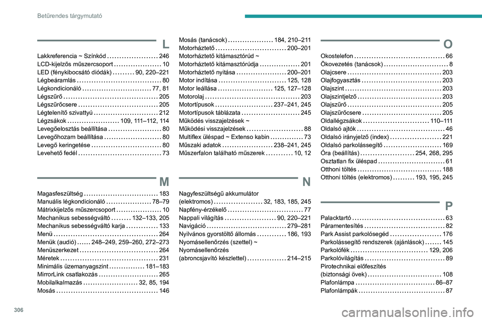 PEUGEOT PARTNER 2022 Kezelési útmutató (in Hungarian) 306
Betűrendes tárgymutató
L
Lakkreferencia ~ Színkód 246
LCD-kijelzős műszercsoport
10
LED (fénykibocsátó diódák)
90, 220–221
Légbeáramlás
80
Légkondicionáló
PEUGEOT PARTNER 2022 Kezelési útmutató (in Hungarian) 306
Betűrendes tárgymutató
L
Lakkreferencia ~ Színkód 246
LCD-kijelzős műszercsoport
10
LED (fénykibocsátó diódák)
90, 220–221
Légbeáramlás
80
Légkondicionáló