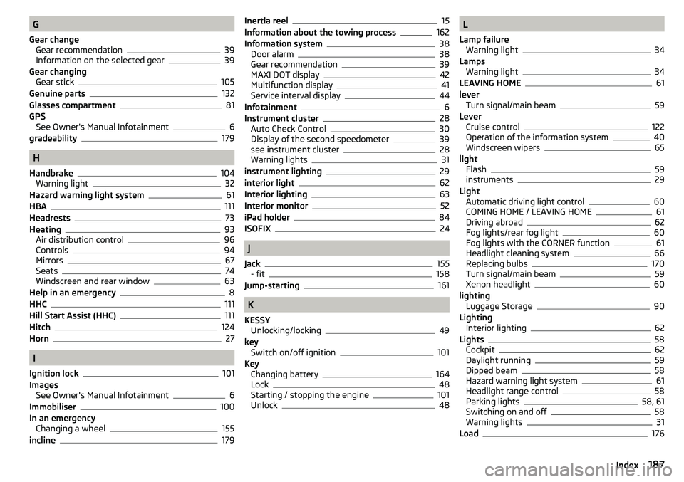 SKODA YETI 2017 Owner´s Manual G
Gear change Gear recommendation
39
Information on the selected gear39
Gear changing Gear stick
105
Genuine parts132
Glasses compartment81
GPS See Owner's Manual Infotainment
6
gradeability179
H
SKODA YETI 2017 Owner´s Manual G
Gear change Gear recommendation
39
Information on the selected gear39
Gear changing Gear stick
105
Genuine parts132
Glasses compartment81
GPS See Owner's Manual Infotainment
6
gradeability179
H