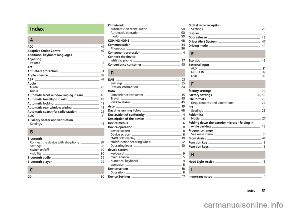 SKODA OCTAVIA 2013 3.G / (5E) Bolero Car Radio Manual Index
A
ACC
47
Adaptive Cruise Control47
Additional keyboard languages19
Adjusting volume
6
AM21
Anti-theft protection4
Apple - device32
ASR47
Audio Media
26
Radio21
Automatic front window wiping in r SKODA OCTAVIA 2013 3.G / (5E) Bolero Car Radio Manual Index
A
ACC
47
Adaptive Cruise Control47
Additional keyboard languages19
Adjusting volume
6
AM21
Anti-theft protection4
Apple - device32
ASR47
Audio Media
26
Radio21
Automatic front window wiping in r
