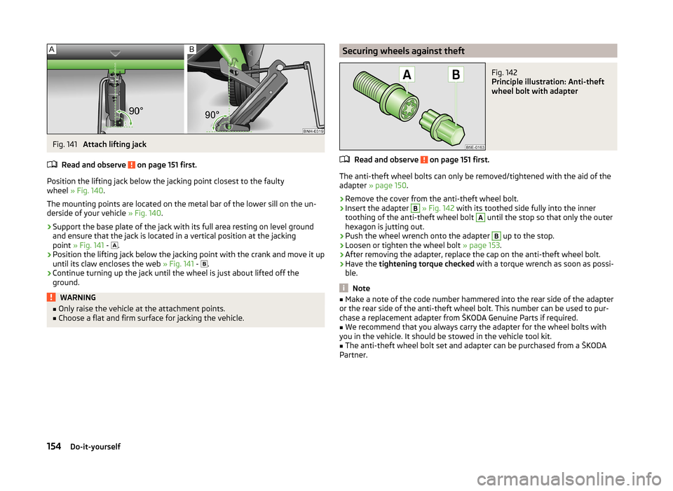 SKODA RAPID SPACEBACK 2013 1.G Owners Manual Fig. 141 
Attach lifting jack
Read and observe 
 on page 151 first.
Position the lifting jack below the jacking point closest to the faulty
wheel  » Fig. 140 .
The mounting points are located on the 