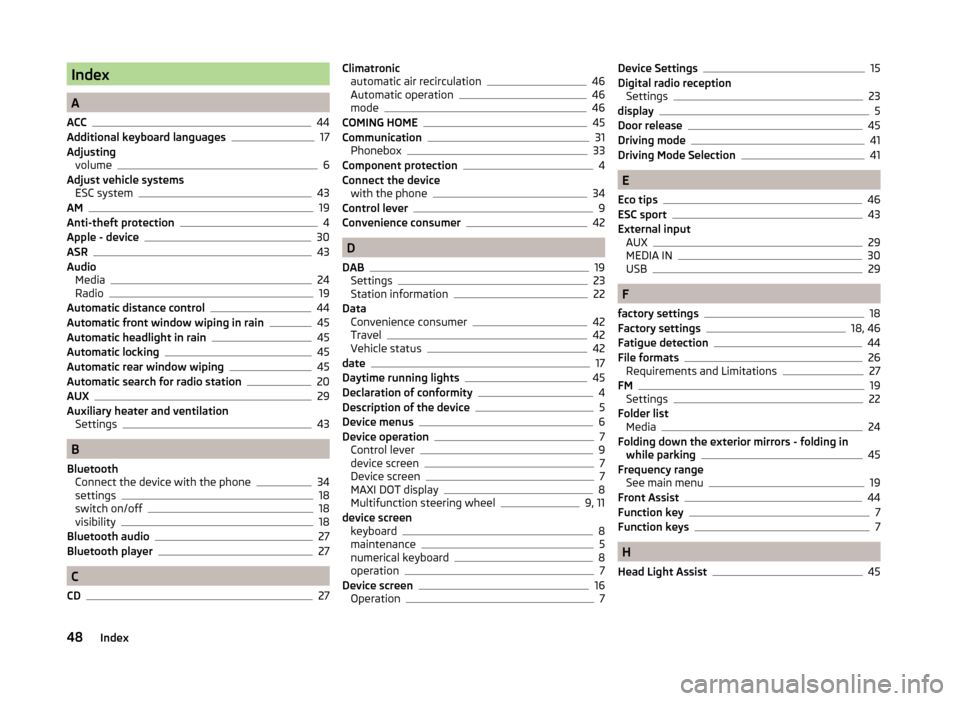 SKODA OCTAVIA 2014 3.G / (5E) Bolero Car Radio Manual Index
A
ACC
44
Additional keyboard languages17
Adjusting volume
6
Adjust vehicle systems ESC system
43
AM19
Anti-theft protection4
Apple - device30
ASR43
Audio Media
24
Radio19
Automatic distance cont SKODA OCTAVIA 2014 3.G / (5E) Bolero Car Radio Manual Index
A
ACC
44
Additional keyboard languages17
Adjusting volume
6
Adjust vehicle systems ESC system
43
AM19
Anti-theft protection4
Apple - device30
ASR43
Audio Media
24
Radio19
Automatic distance cont