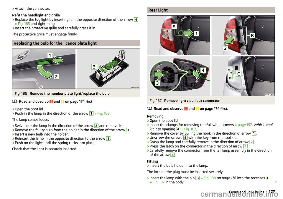 SKODA RAPID 2015 1.G Owners Manual ›Attach the connector.
Refit the headlight and grille›
Replace the fog light by inserting it in the opposite direction of the arrow 
4
» Fig. 185  and tightening.
›
Insert the protective grille