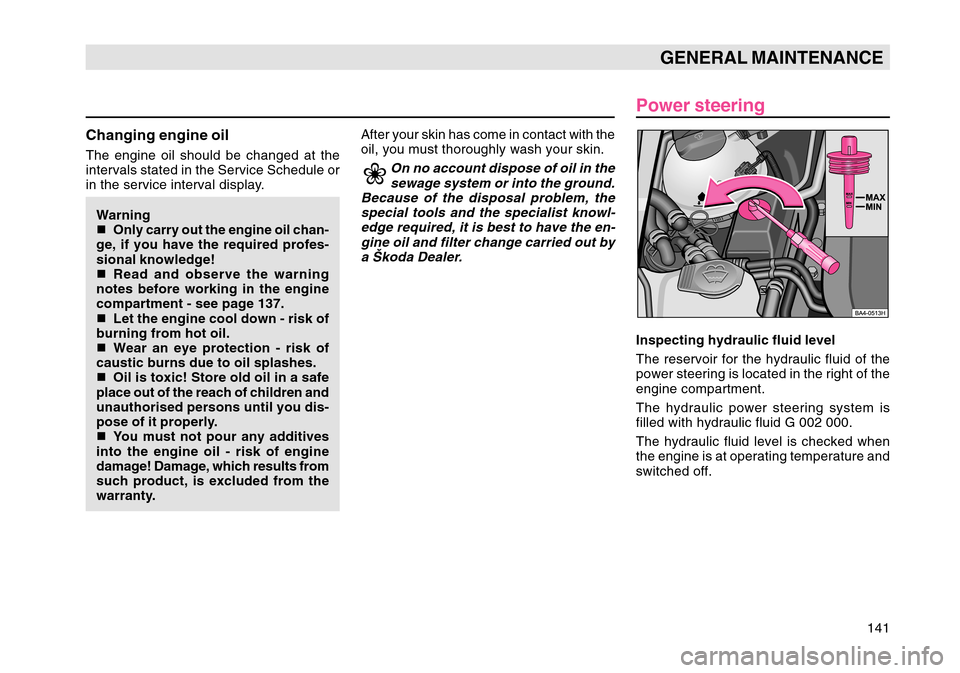 SKODA OCTAVIA TOUR 2004 1.G / (1U) Owners Manual 141
GENERAL MAINTENANCE
Changing engine oilThe engine oil should be changed at the
intervals stated in the Service Schedule or
in the service interval display.Warning
 Only carry out the engine oil c