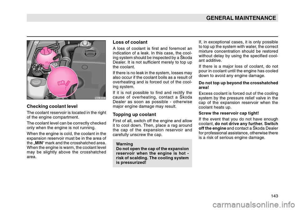 SKODA OCTAVIA TOUR 2004 1.G / (1U) Owners Manual 143
GENERAL MAINTENANCE
Loss of coolantA loss of coolant is first and foremost an
indication of a leak. In this case, the cool-
ing system should be inspected by a Škoda
Dealer. It is not sufficient 