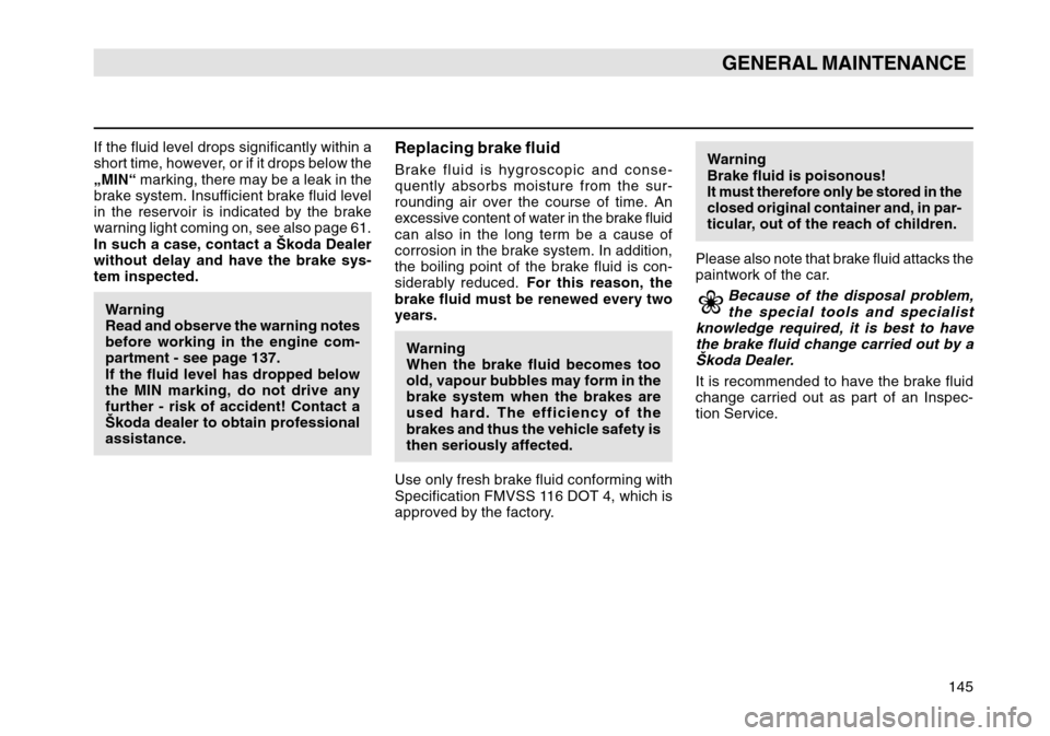 SKODA OCTAVIA TOUR 2004 1.G / (1U) Owners Manual 145
GENERAL MAINTENANCE
If the fluid level drops significantly within a
short time, however, or if it drops below the
„MIN“ marking, there may be a leak in the
brake system. Insufficient brake flu