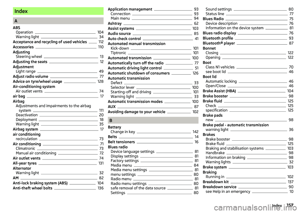 SKODA CITIGO 2017 Owners Manual Index
A
ABS Operation
104
Warning light34
Acceptance and recycling of used vehicles
112
Accessories110
Adjusting Steering wheel
13
Adjusting the seats12
Adjustment Light range
49
Adjust radio volume77 SKODA CITIGO 2017 Owners Manual Index
A
ABS Operation
104
Warning light34
Acceptance and recycling of used vehicles
112
Accessories110
Adjusting Steering wheel
13
Adjusting the seats12
Adjustment Light range
49
Adjust radio volume77