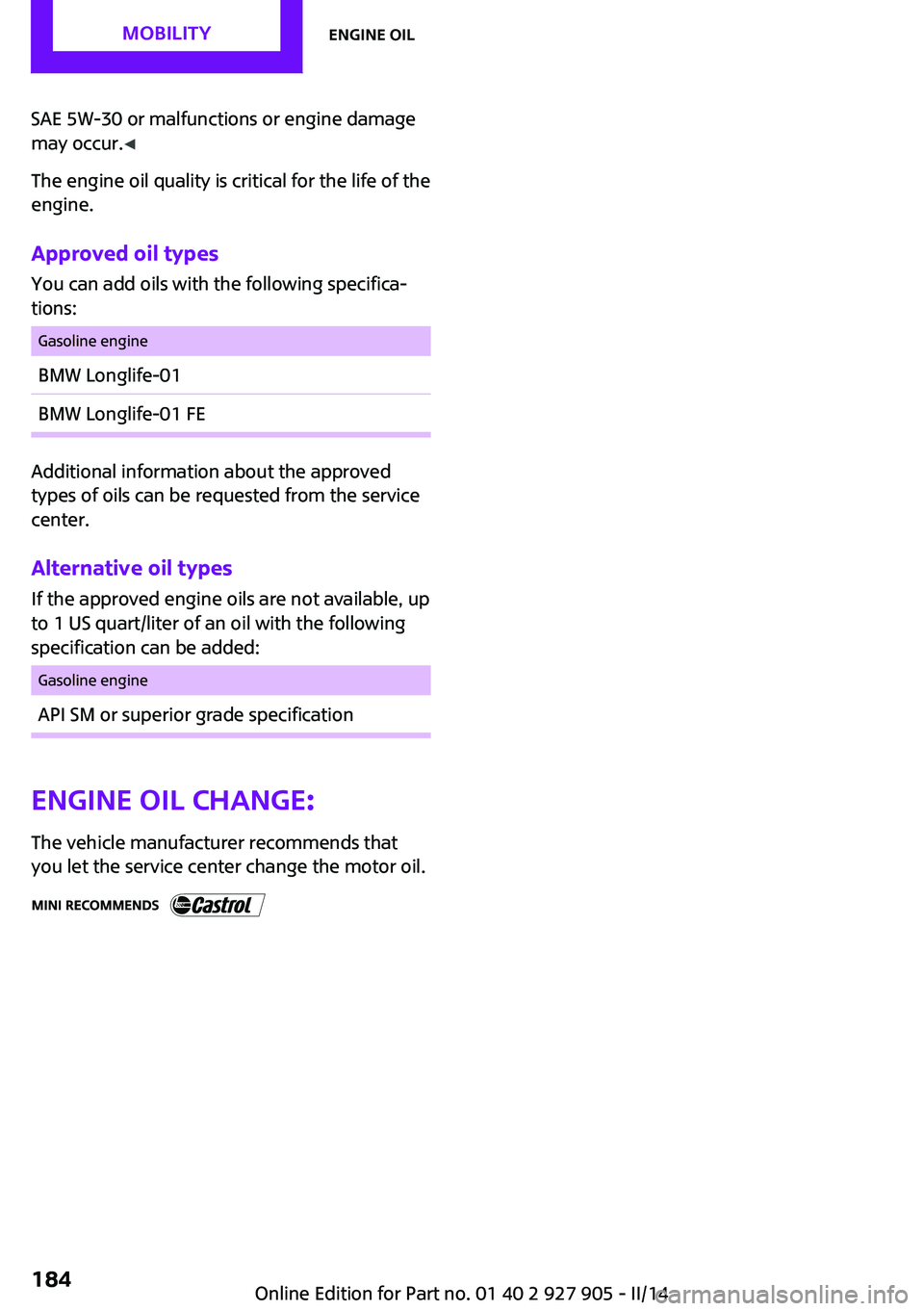 MINI COOPER 2014 Owners Manual SAE 5W-30 or malfunctions or engine damage
may occur. ◀
The engine oil quality is critical for the life of the
engine.
Approved oil types
You can add oils with the following specifica‐
tions:Gasol MINI COOPER 2014 Owners Manual SAE 5W-30 or malfunctions or engine damage
may occur. ◀
The engine oil quality is critical for the life of the
engine.
Approved oil types
You can add oils with the following specifica‐
tions:Gasol