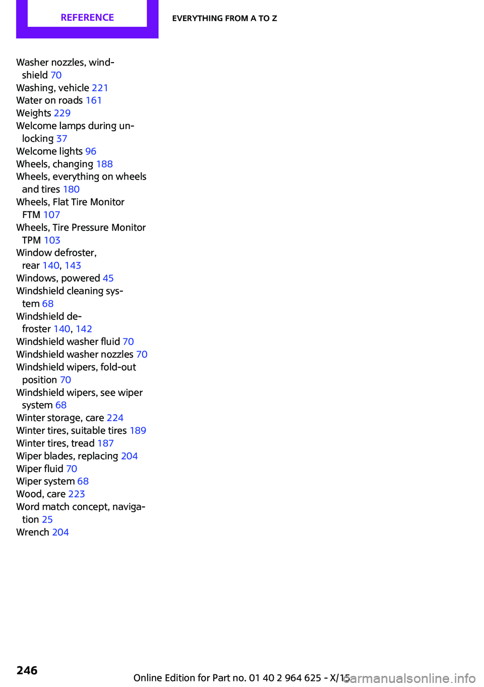 MINI COOPER 2015 Owners Manual Washer nozzles, wind‐shield 70
Washing, vehicle 221
Water on roads 161
Weights 229
Welcome lamps during un‐ locking 37
Welcome lights 96
Wheels, changing 188
Wheels, everything on wh MINI COOPER 2015 Owners Manual Washer nozzles, wind‐shield 70
Washing, vehicle 221
Water on roads 161
Weights 229
Welcome lamps during un‐ locking 37
Welcome lights 96
Wheels, changing 188
Wheels, everything on wh