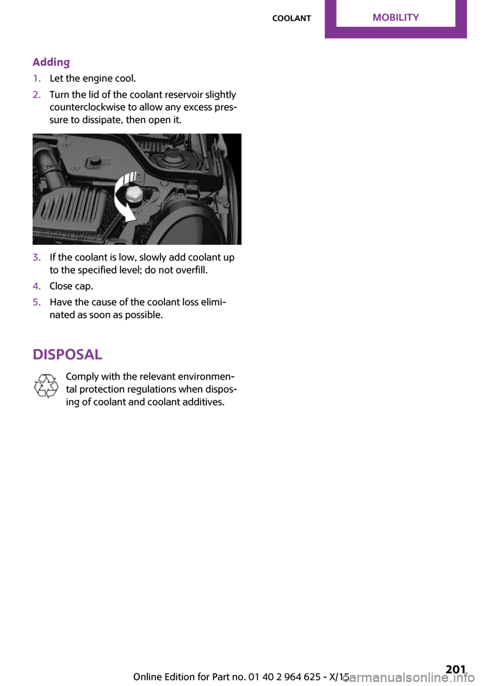 MINI 5 door 2015  Owners Manua Adding1.Let the engine cool.2.Turn the lid of the coolant reservoir slightly
counterclockwise to allow any excess pres‐
sure to dissipate, then open it.3.If the coolant is low, slowly add coolant up