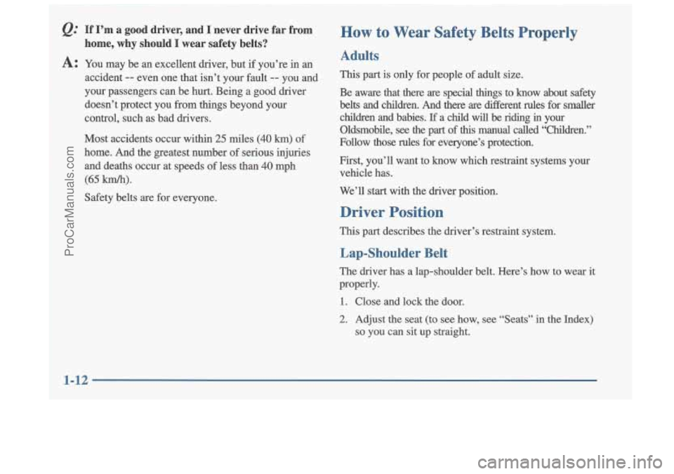 OLDSMOBILE CUTLASS 1997  Owners Manual Q: If  I’m  a  good  driver,  and  I  never  drive  far  from 
home,  why  should 
I wear  safety  belts? 
How to Wear Safety  Belts  Properly 
A: You  may  be an excellent  driver,  but  if you’r