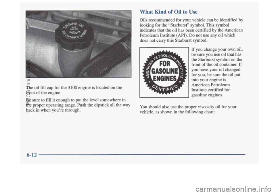OLDSMOBILE CUTLASS 1997 Workshop Manual What Kind of Oil to Use
The oil fill cap for the 3 100 engine is located on the
front of the engine.
Be sure to
fill it enough to put the level somewhere in
the proper operating ra OLDSMOBILE CUTLASS 1997 Workshop Manual What Kind of Oil to Use
The oil fill cap for the 3 100 engine is located on the
front of the engine.
Be sure to
fill it enough to put the level somewhere in
the proper operating ra