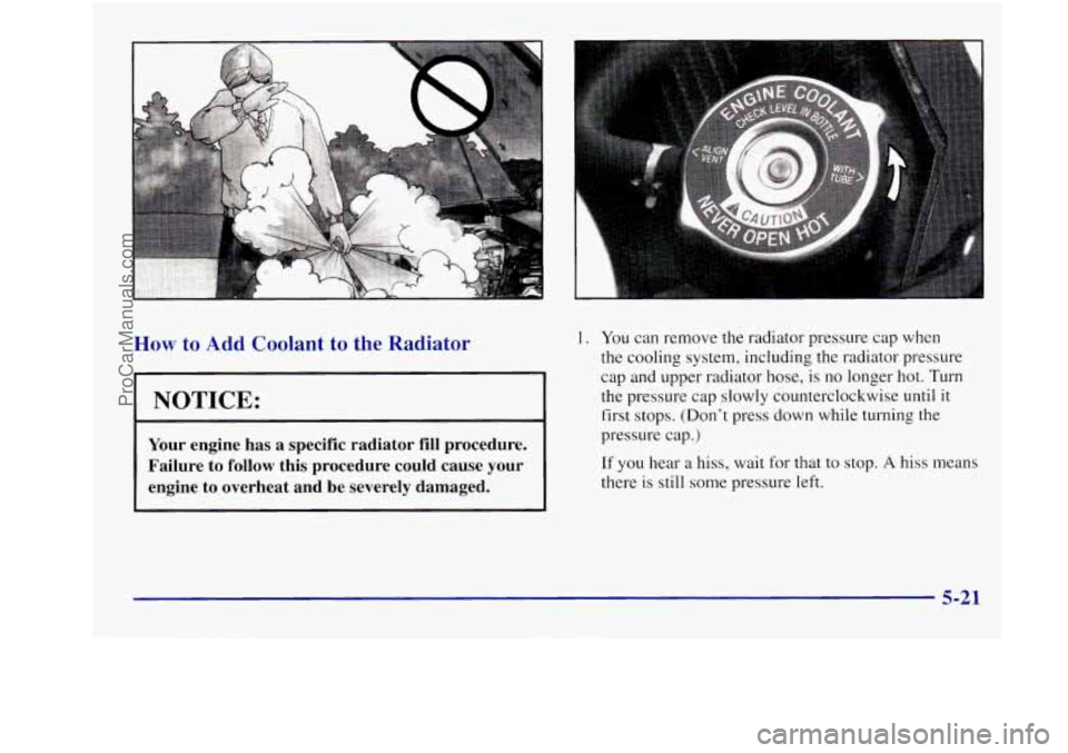 OLDSMOBILE INTRIGUE 1998  Owners Manual How to Add Coolant  to  the  Radiator 
NOTICE: 
Your engine  has  a specific  radiator fill procedure. 
Failure  to  follow this  procedure  could  cause 
your 
engine  to  overheat  and  be  severely