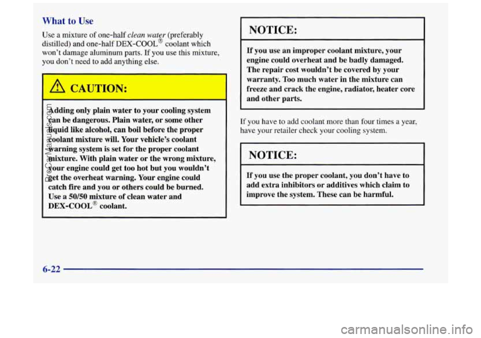 OLDSMOBILE INTRIGUE 1998  Owners Manual What to Use 
Use a mixture of one-half clean water (preferably 
distilled) and  one-half 
DEX-COOL@ coolant which 
won’t damage aluminum 
parts. If you use this mixture, 
you  don’t need to add an