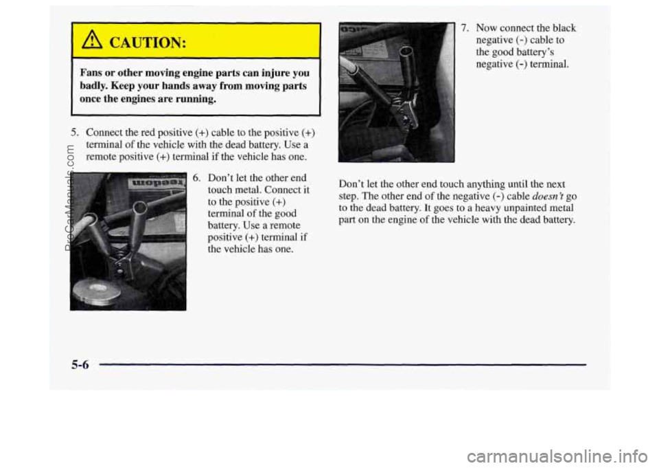 OLDSMOBILE SILHOUETTE 1997 Owners Manual I
Fans or other moving engine parts can injure you
badly. Keep your hands away from moving parts
once the engines are running.
5. Connect the red positive (+) cable to the OLDSMOBILE SILHOUETTE 1997 Owners Manual I
Fans or other moving engine parts can injure you
badly. Keep your hands away from moving parts
once the engines are running.
5. Connect the red positive (+) cable to the