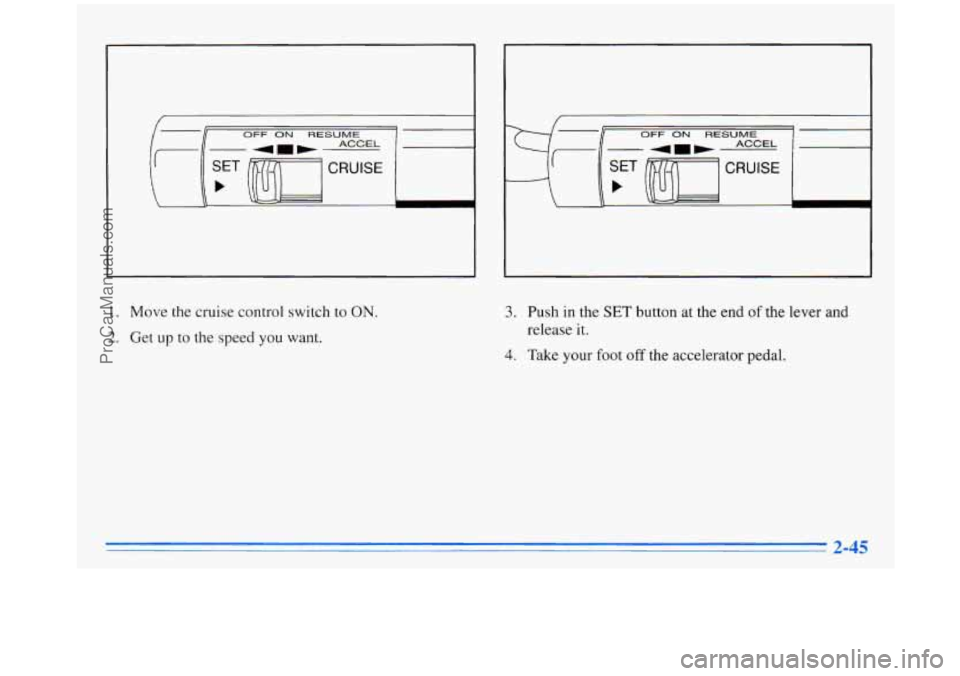 OLDSMOBILE SILHOUETTE 1996 Owners Manual OFF ON RESUME I
I OFF ON RESUME ACCEL
CRUISE
b
1. Move the cruise control switch to ON
2. Get up to the speed you want.
3. Push in the SET button at the end of the lever and
release it. OLDSMOBILE SILHOUETTE 1996 Owners Manual OFF ON RESUME I
I OFF ON RESUME ACCEL
CRUISE
b
1. Move the cruise control switch to ON
2. Get up to the speed you want.
3. Push in the SET button at the end of the lever and
release it.