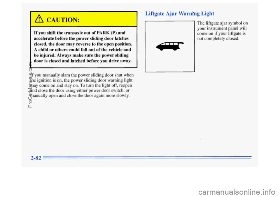 OLDSMOBILE SILHOUETTE 1996 Owners Manual If you shift the transaxle out of PARK (P) and
accelerate before the power sliding door latches
closed, the door may reverse to the open position.
A child or others could fall out OLDSMOBILE SILHOUETTE 1996 Owners Manual If you shift the transaxle out of PARK (P) and
accelerate before the power sliding door latches
closed, the door may reverse to the open position.
A child or others could fall out