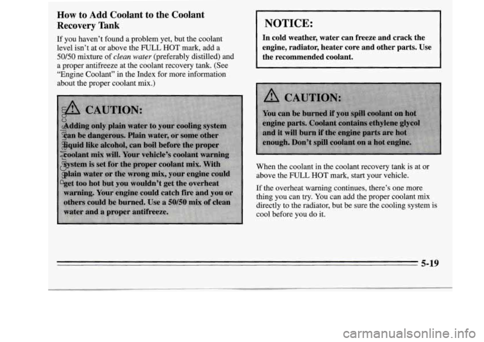 OLDSMOBILE SILHOUETTE 1995 User Guide How to Add Coolant to the Coolant
Recovery Tank
If you haven’t found a problem yet, but the coolant
level isn’t at or above the
FULL HOT mark, add a
50/50 mixture of clean water OLDSMOBILE SILHOUETTE 1995 User Guide How to Add Coolant to the Coolant
Recovery Tank
If you haven’t found a problem yet, but the coolant
level isn’t at or above the
FULL HOT mark, add a
50/50 mixture of clean water