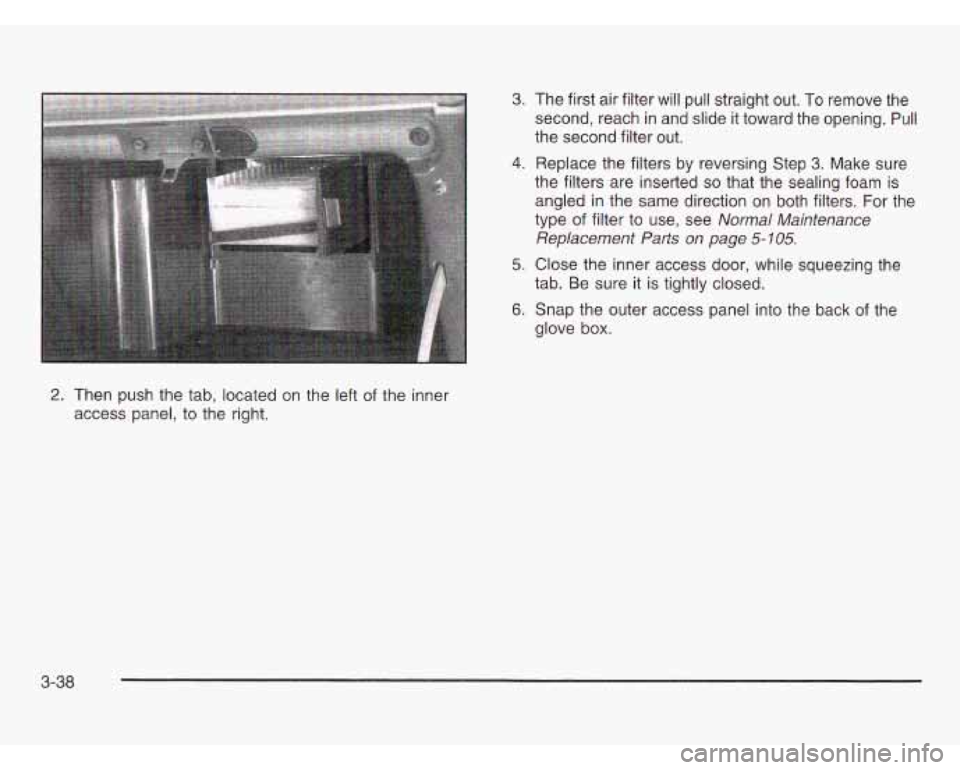 OLDSMOBILE SILHOUETTE 2003 Owners Manual 2. Then push the tab, located on the left of the inner
access panel, to the right.
3. The first air filter will pull straight out. To remove the
second, reach in and slide it toward t OLDSMOBILE SILHOUETTE 2003 Owners Manual 2. Then push the tab, located on the left of the inner
access panel, to the right.
3. The first air filter will pull straight out. To remove the
second, reach in and slide it toward t