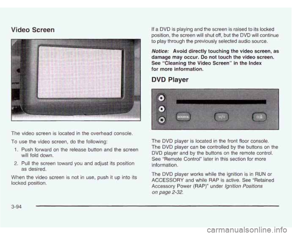 OLDSMOBILE SILHOUETTE 2003 User Guide Video Screen
The video screen is located in the overhead console.
To use the video screen, do the following:
1. Push forward on the release button and the screen
2. Pull the screen toward y OLDSMOBILE SILHOUETTE 2003 User Guide Video Screen
The video screen is located in the overhead console.
To use the video screen, do the following:
1. Push forward on the release button and the screen
2. Pull the screen toward y