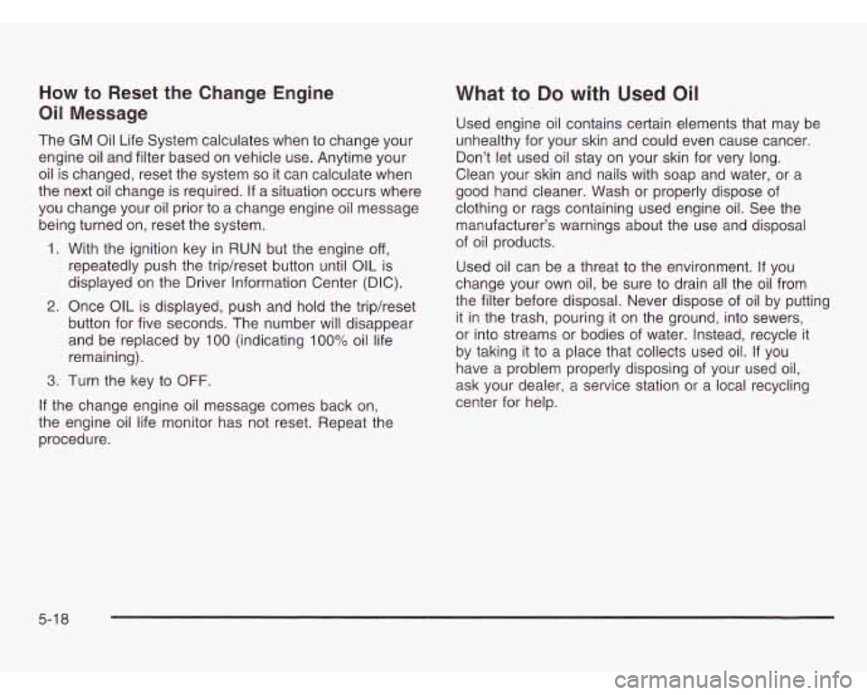 OLDSMOBILE SILHOUETTE 2003 Service Manual How to Reset the Change Engine
Oil Message
The GM Oil Life System calculates when to change your
engine oil and filter based on vehicle use. Anytime your
oil is changed, reset the sys OLDSMOBILE SILHOUETTE 2003 Service Manual How to Reset the Change Engine
Oil Message
The GM Oil Life System calculates when to change your
engine oil and filter based on vehicle use. Anytime your
oil is changed, reset the sys