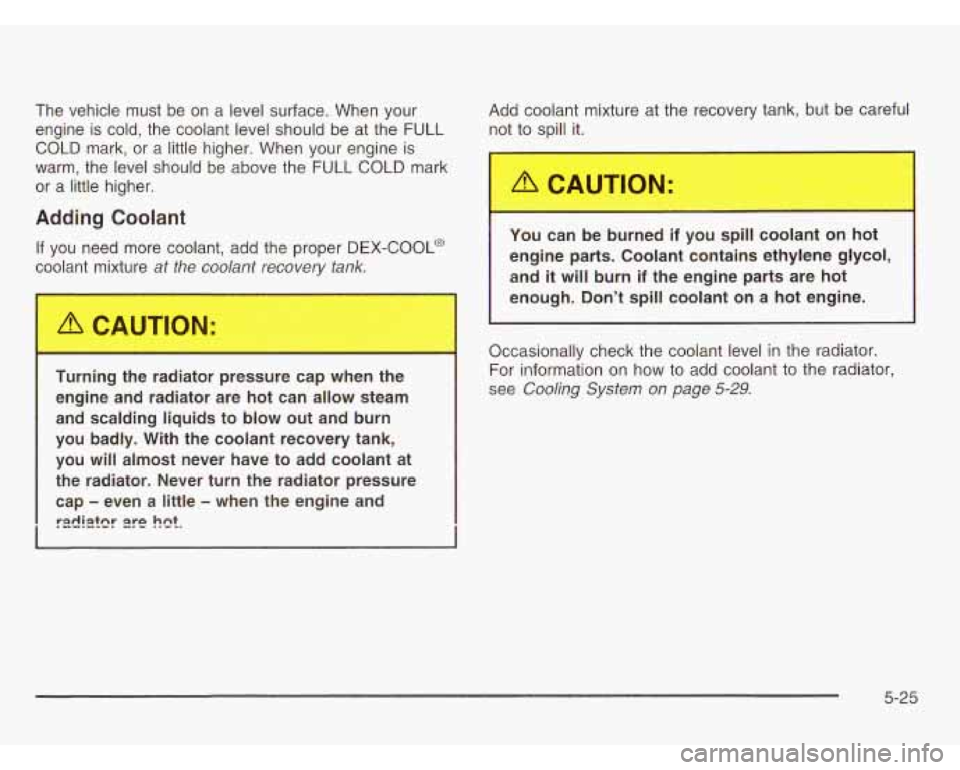 OLDSMOBILE SILHOUETTE 2003 User Guide The vehicle must be on a level surface. When your
engine is cold, the coolant level should be at the FULL
COLD mark, or a little higher. When your engine is
warm, the level OLDSMOBILE SILHOUETTE 2003 User Guide The vehicle must be on a level surface. When your
engine is cold, the coolant level should be at the FULL
COLD mark, or a little higher. When your engine is
warm, the level
