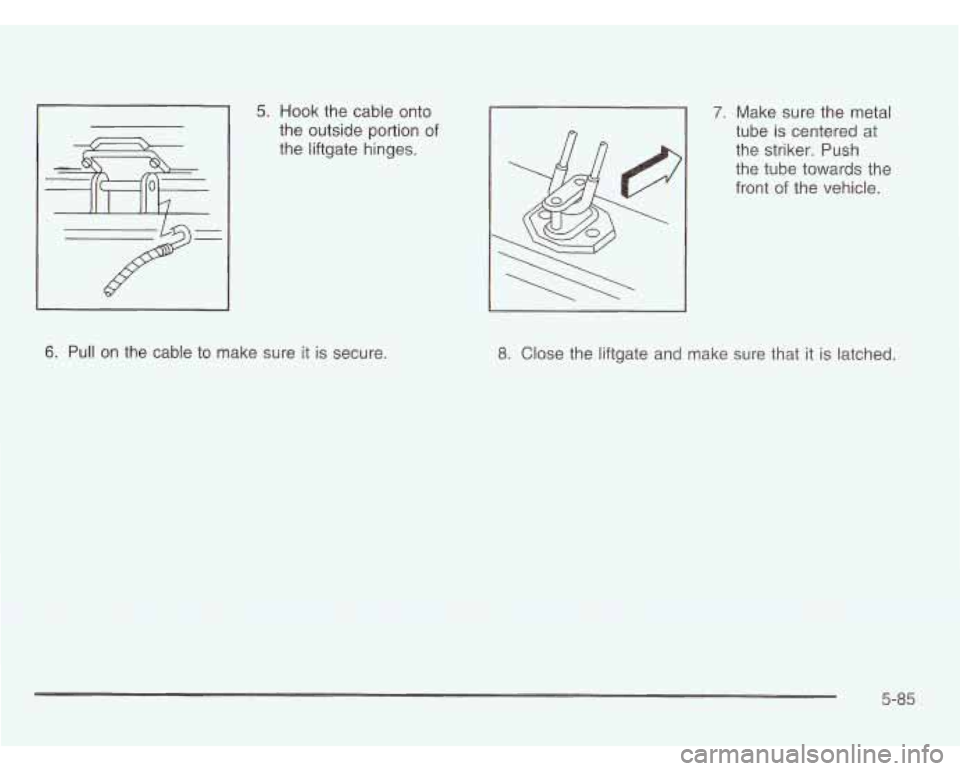 OLDSMOBILE SILHOUETTE 2003  Owners Manual 5. Hook the  cable onto 
the outside portion  of 
the  liftgate hinges. 7. Make  sure the metal 
tube  is  centered  at 
the  striker.  Push 
the  tube  towards  the 
front 
of the  vehicle. 
6. Pull 