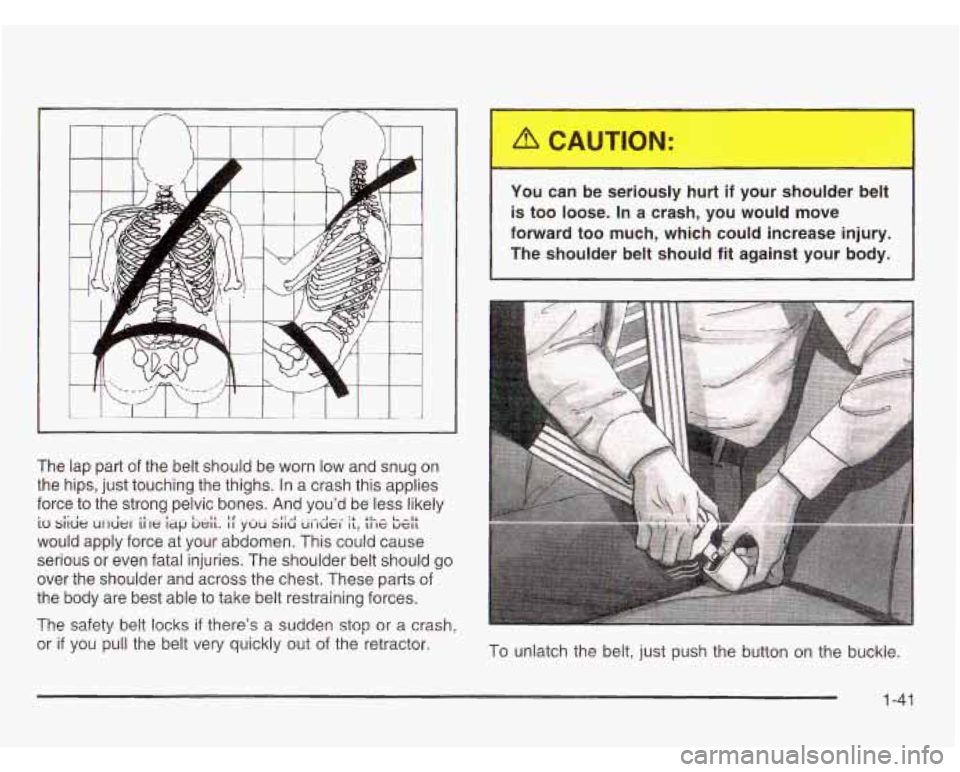 OLDSMOBILE SILHOUETTE 2003 Service Manual -r 
The  lap  part of the  belt  should be worn low and  snug  on 
the  hips,  just  touching  the  thighs. In a crash this applies 
force  to  the  strong  pelvic  bones. And you’d  be less likely 