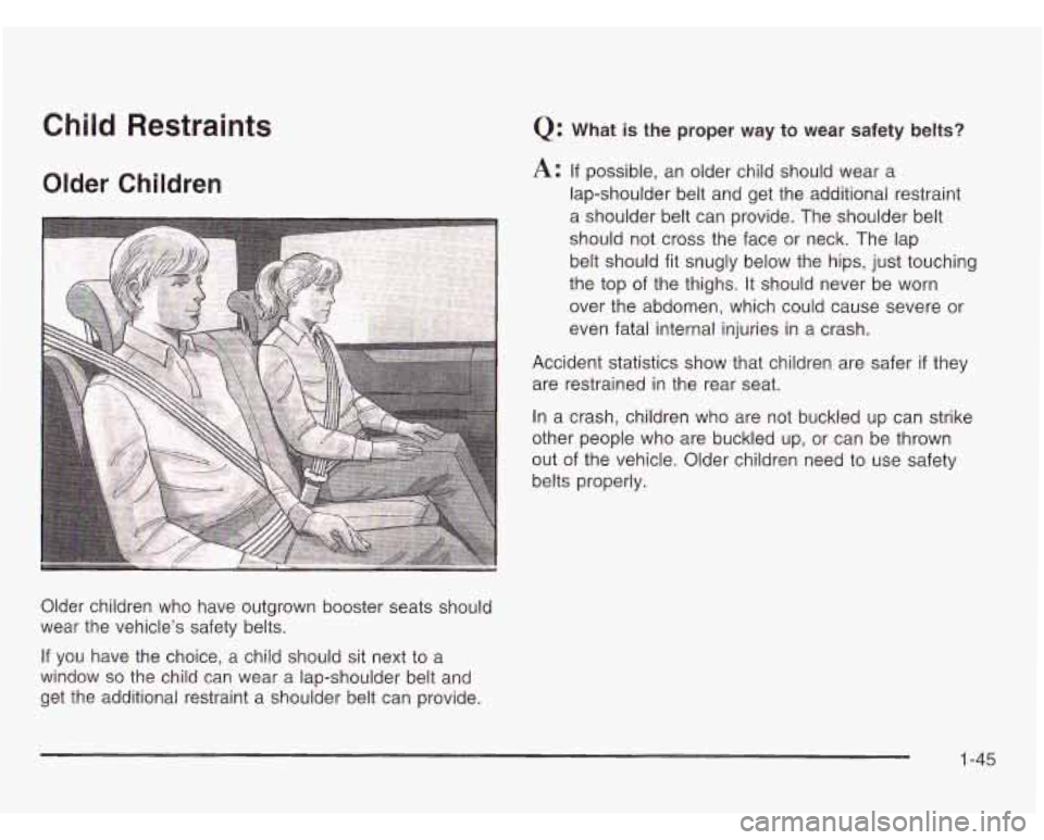 OLDSMOBILE SILHOUETTE 2003 Owners Manual Child Restraints
Older Children
Older children who have outgrown booster seats should
wear the vehicle’s safety belts.
If you have the choice, a child should sit next to a
window OLDSMOBILE SILHOUETTE 2003 Owners Manual Child Restraints
Older Children
Older children who have outgrown booster seats should
wear the vehicle’s safety belts.
If you have the choice, a child should sit next to a
window