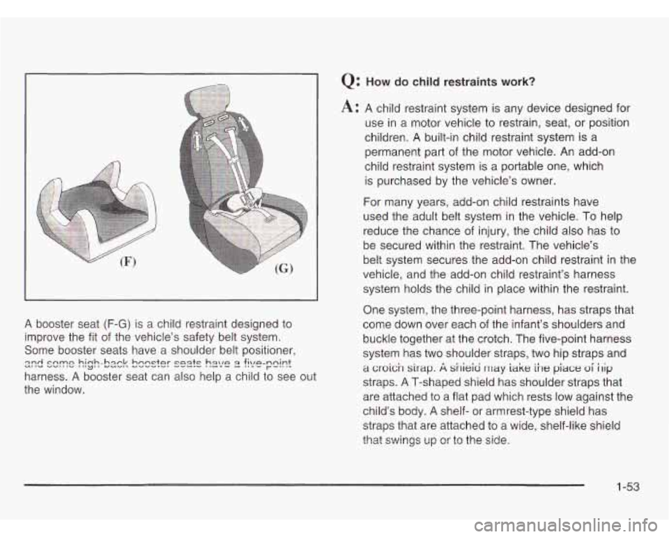 OLDSMOBILE SILHOUETTE 2003  Owners Manual A booster  seat (F-G) is a child  restraint designed to 
improve  the  fit  of  the  vehicles safety belt system. 
Some  booster  seats  have  a shoulder belt positioner, 
harness. 
A booster  seat  