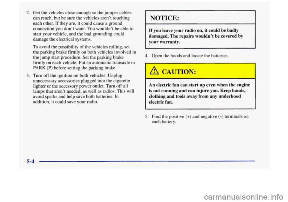 Oldsmobile Achieva 1998  Owners Manuals 2. Get the vehicles close enough so the jumper  cables 
can reach,  but 
be sure the vehicles aren’t touching 
each  other. 
If they are,  it could cause a ground 
connection you don’t want.  You 