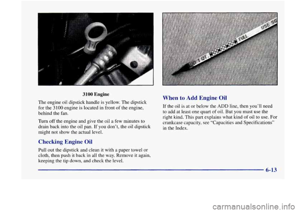 Oldsmobile Achieva 1998  Owners Manuals 3100 Engine 
The  engine  oil  dipstick handle  is yellow. The  dipstick 
for  the 
3 100 engine  is located  in  front of the  engine, 
behind  the  fan. 
Turn  off the  engine  and give  the oil a f