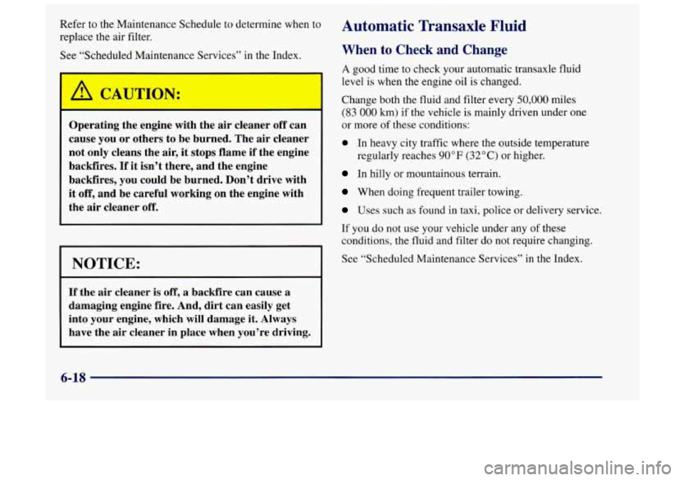 Oldsmobile Achieva 1998  Owners Manuals Refer to  the  Maintenance Schedule  to  determine when to 
replace  the  air  filter. 
See  “Scheduled Maintenance  Services”  in the Index. 
Operating the  engine  with the air cleaner  off can 