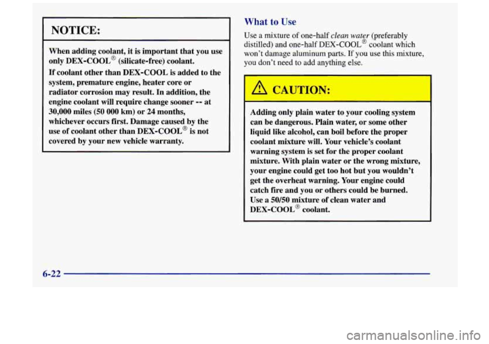 Oldsmobile Achieva 1998  Owners Manuals NOTICE: 
When adding  coolant, it is important  that you  use 
only 
DEX-COOL’ (silicate-free)  coolant. 
If coolant  other than  DEX-COOL  is  added to the 
system,  premature  engine, heater core 
