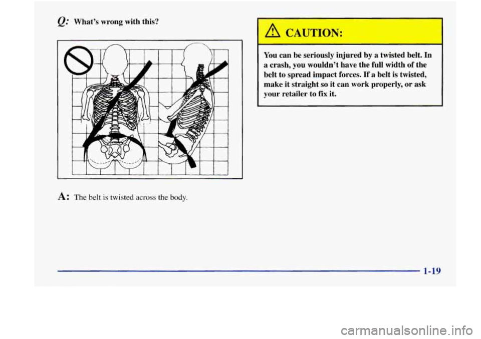 Oldsmobile Achieva 1998  Owners Manuals Whats  wrong  with  this? 
A: The belt is twisted across the body. 
1 
You  can  be seriously  injured  by a  twisted  belt.  In 
a  crash,  you  wouldnt  have  the  full  width  of  the 
belt  to  