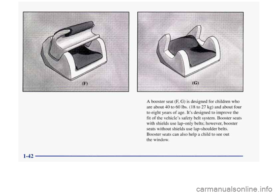 Oldsmobile Achieva 1998  Owners Manuals A booster seat (F, G) is designed  for children who 
are about 
40 to 60 lbs. (I 8 to 27 kg) and about four 
to eight years 
of age.  It’s designed to improve the 
fit  of the  vehicle’s  safety b