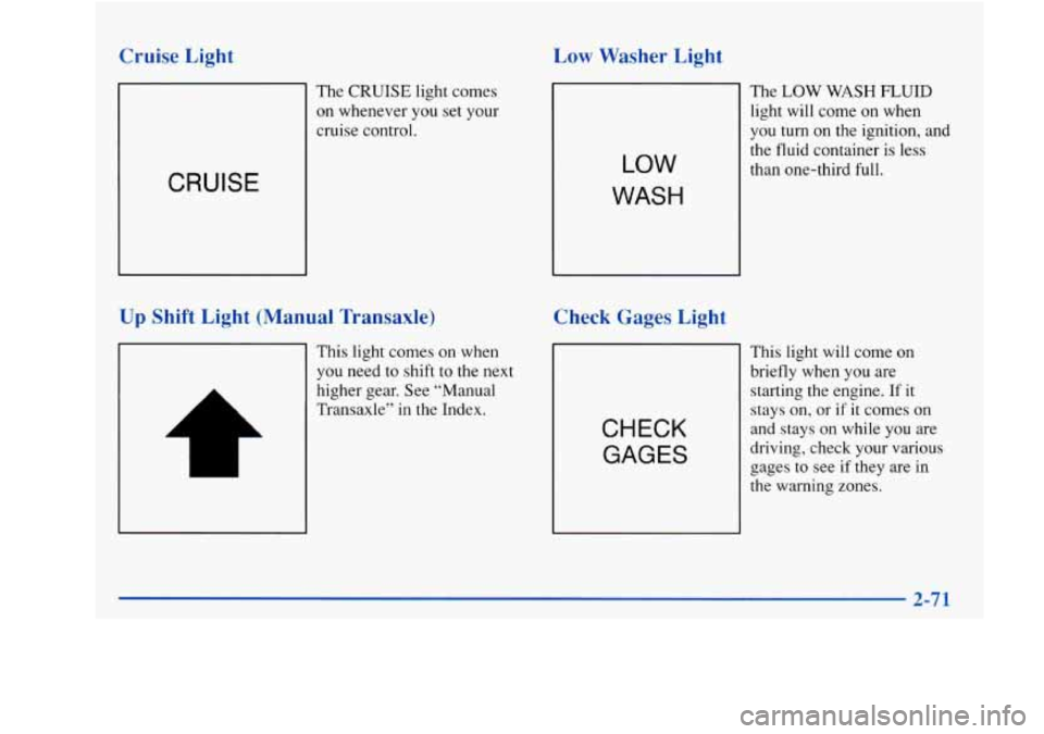 Oldsmobile Achieva 1997 Owners Manuals Cruise Light
The CRUISE light comes
on whenever you set your
cruise control.
CRUISE
Up Shift Light (Manual Transaxle)
This light comes on when
you need to shift to the next
higher gear. Oldsmobile Achieva 1997 Owners Manuals Cruise Light
The CRUISE light comes
on whenever you set your
cruise control.
CRUISE
Up Shift Light (Manual Transaxle)
This light comes on when
you need to shift to the next
higher gear.