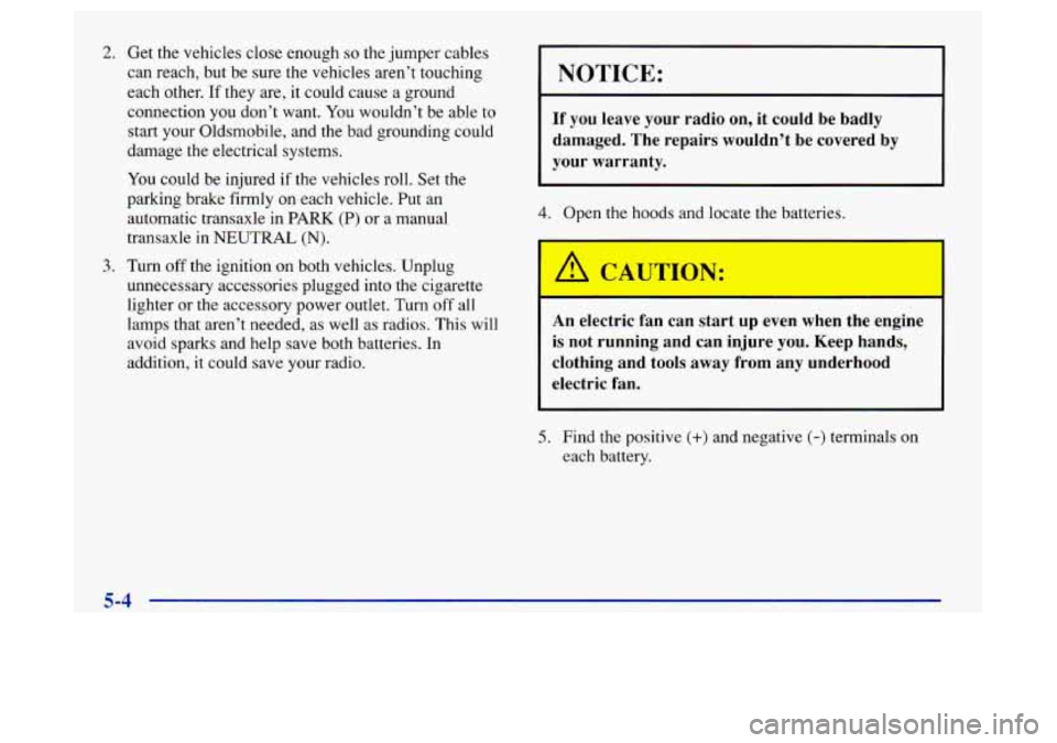 Oldsmobile Achieva 1997  Owners Manuals 2. Get the vehicles close enough so the jumper  cables 
can  reach,  but be  sure the vehicles aren’t touching 
each  other.  If  they are,  it could  cause  a  ground 
connection  you don’t want.