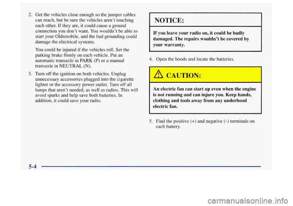 Oldsmobile Achieva 1997 Owners Manuals 2. Get the vehicles close enough so the jumper cables
can reach, but be sure the vehicles aren’t touching
each other. If they are, it could cause a ground
connection you don’t want. Oldsmobile Achieva 1997 Owners Manuals 2. Get the vehicles close enough so the jumper cables
can reach, but be sure the vehicles aren’t touching
each other. If they are, it could cause a ground
connection you don’t want.