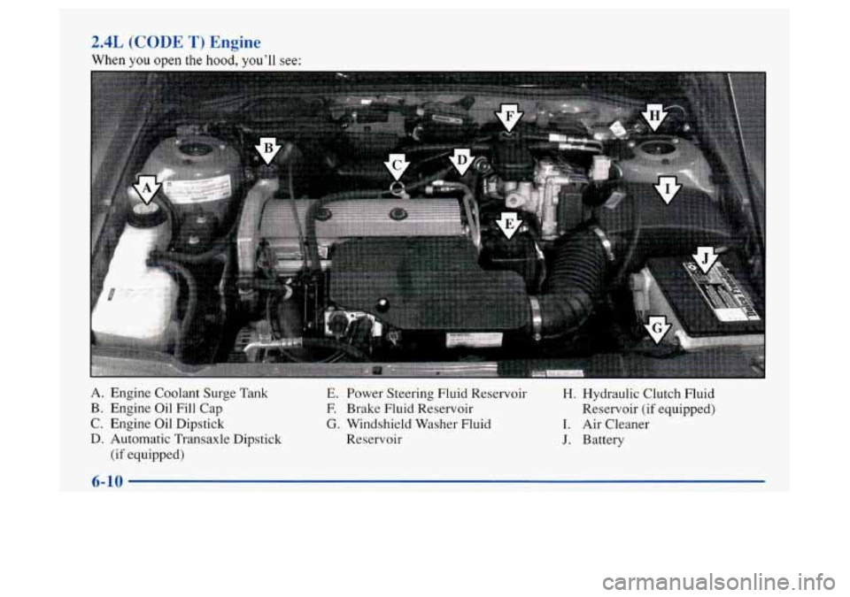 Oldsmobile Achieva 1997  Owners Manuals 2.4L (CODE T) Engine 
When you open the hnnd, you’ll see: 
A. Engine Coolant Surge  Tank 
E. Power Steering Fluid Reservoir H. Hydraulic Clutch Fluid 
B. Engine  Oil Fill Cap F. Brake Fluid Reservoi