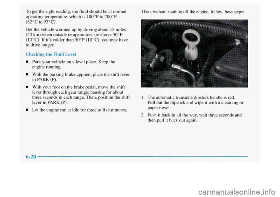 Oldsmobile Achieva 1997  Owners Manuals To get the right  reading,  the  fluid  should be at normal 
operating  temperature, which is  180°F to  200" 
F 
(82°C to 93°C). 
Get the vehicle warmed up  by driving  about 15 miles 
(24 
km) wh
