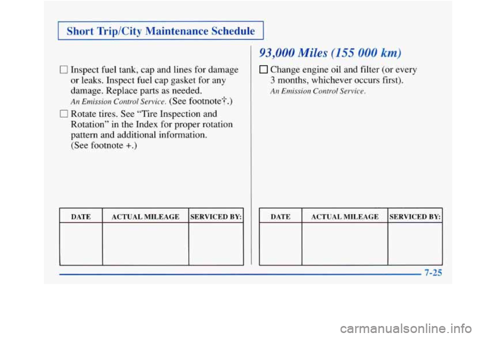 Oldsmobile Achieva 1997  Owners Manuals Short Trip/City  Maintenance  Schedule 
0 Inspect fuel  tank,  cap  and lines  for  damage 
or  leaks.  Inspect  fuel  cap  gasket  for  any 
damage.  Replace parts as needed. 
An Emission Control Ser