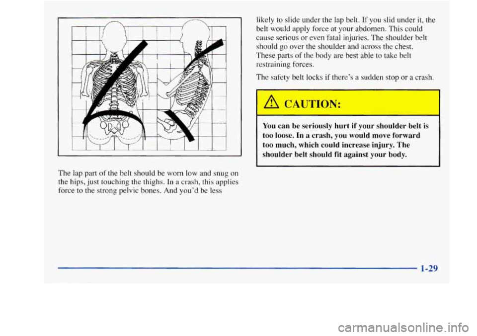 Oldsmobile Achieva 1997  s Owners Guide .A 
The  lap  part of the belt should be worn  low  and  snug on 
the hips, just  touching  the thighs. In a crash,  this applies 
force to the  strong  pelvic bones.  And you’d  be less  likely 
to